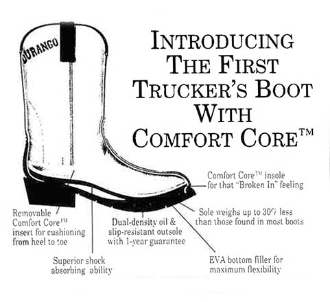 Durango Ad: Introducing the first trucker's boot with comfort core. Removable comfort core insert from heel to toe.
                                    Superior shock absorbing ability, and dual-density oil & slip-resistant outsole with 1-year guarantee. EVA bottom filler for
                                    maximum flexibility, sole weighs up to 30% less than those found in most boots, and Comfort Core insole for that 'Broken In'
                                    feeling